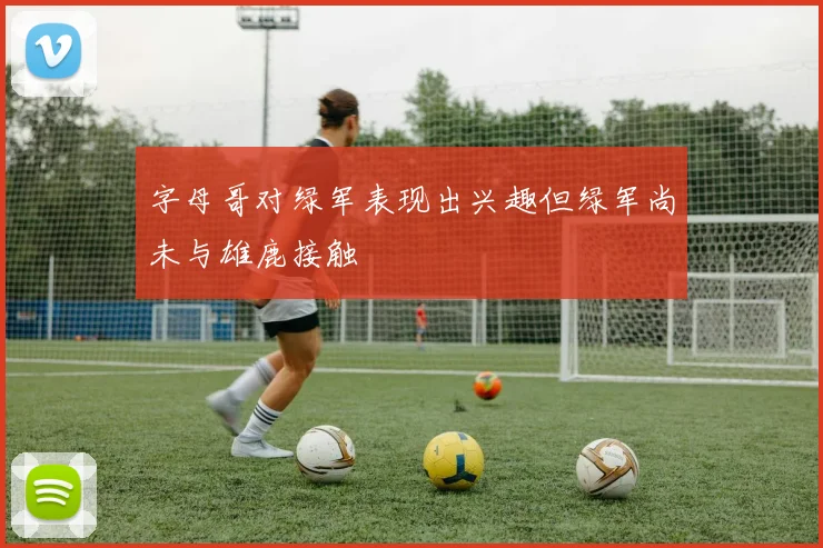 字母哥对绿军表现出兴趣但绿军尚未与雄鹿接触