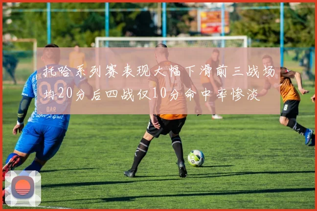 托哈系列赛表现大幅下滑前三战场均20分后四战仅10分命中率惨淡