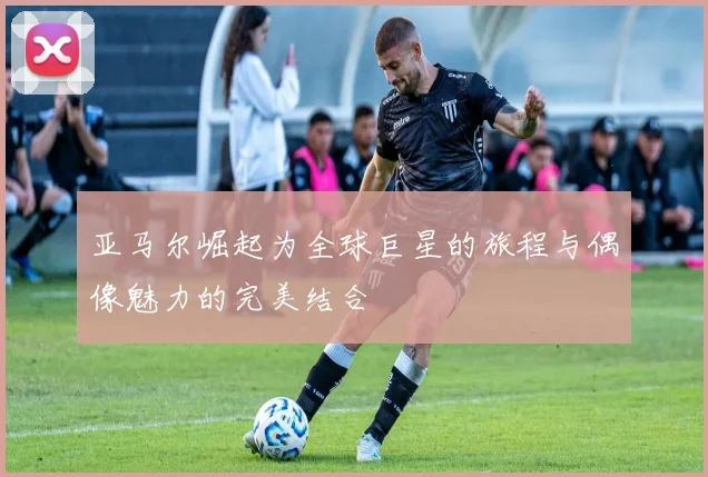 亚马尔崛起为全球巨星的旅程与偶像魅力的完美结合