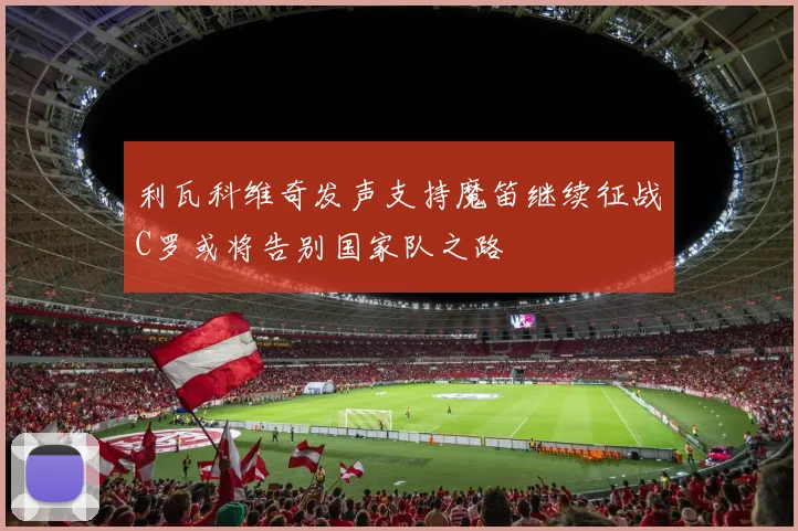 利瓦科维奇发声支持魔笛继续征战C罗或将告别国家队之路
