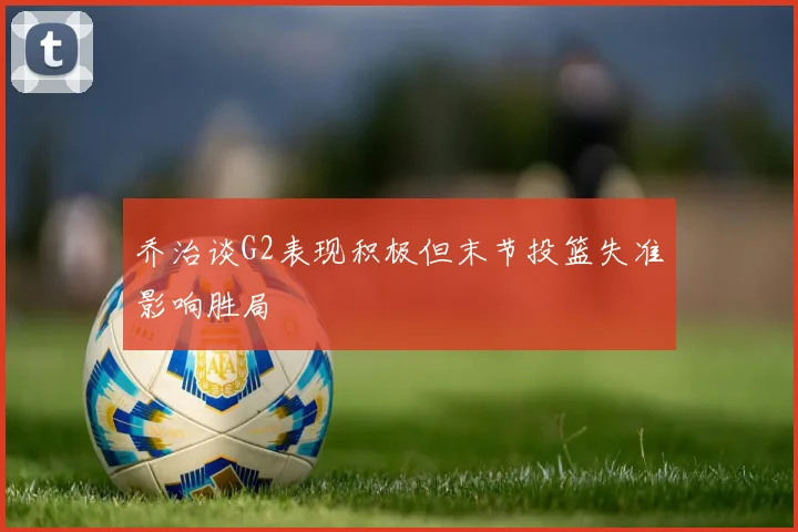 乔治谈G2表现积极但末节投篮失准影响胜局