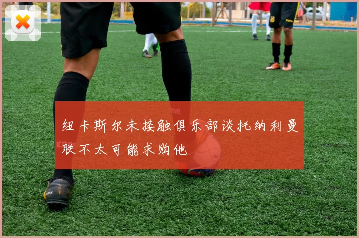 纽卡斯尔未接触俱乐部谈托纳利曼联不太可能求购他
