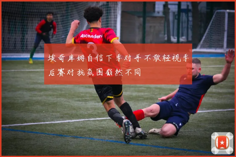 埃奇库姆自信下季对手不敢轻视季后赛对抗氛围截然不同