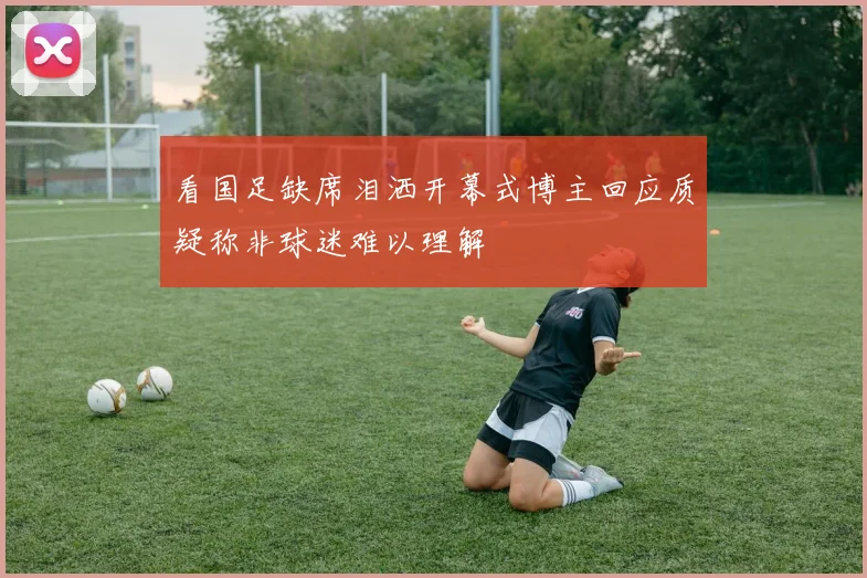 看国足缺席泪洒开幕式博主回应质疑称非球迷难以理解