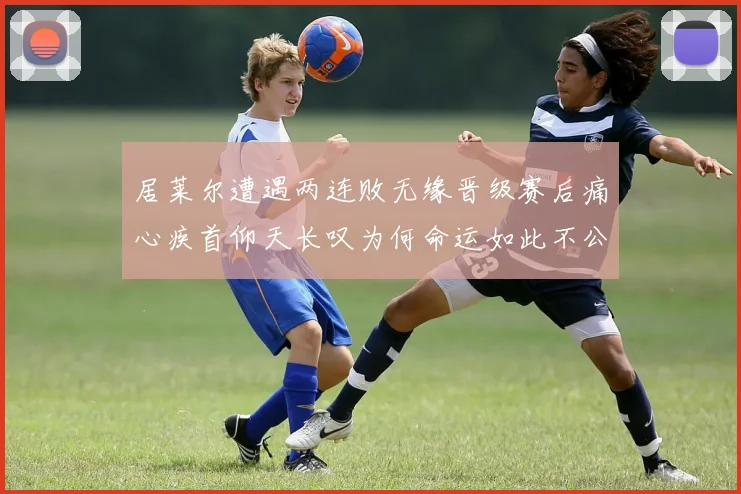 居莱尔遭遇两连败无缘晋级赛后痛心疾首仰天长叹为何命运如此不公