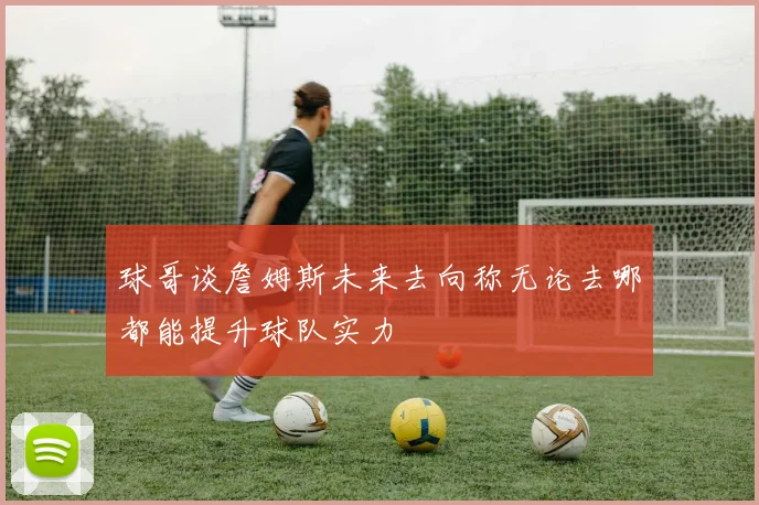 球哥谈詹姆斯未来去向称无论去哪都能提升球队实力
