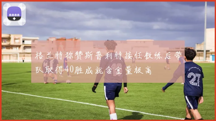 格兰特称赞斯普利特接任教练后带队取得40胜成就含金量极高