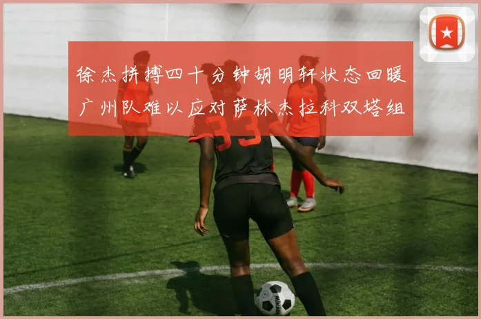 徐杰拼搏四十分钟胡明轩状态回暖广州队难以应对萨林杰拉科双塔组合