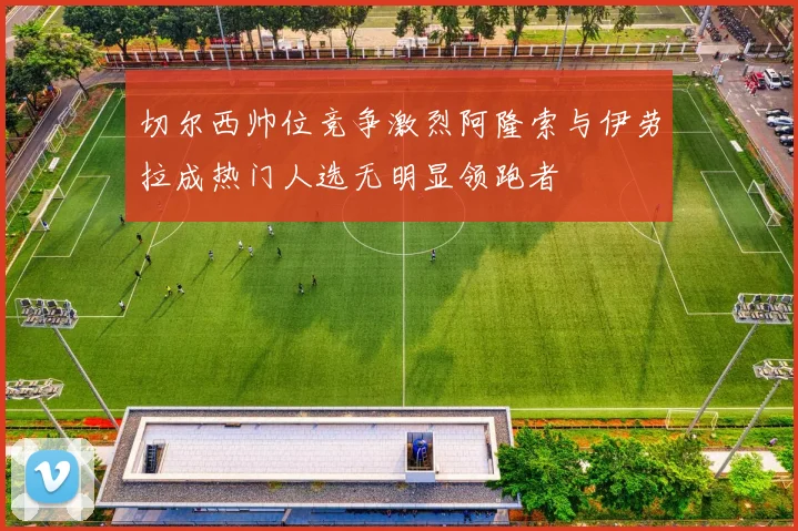 切尔西帅位竞争激烈阿隆索与伊劳拉成热门人选无明显领跑者