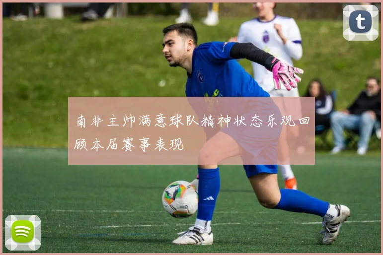南非主帅满意球队精神状态乐观回顾本届赛事表现