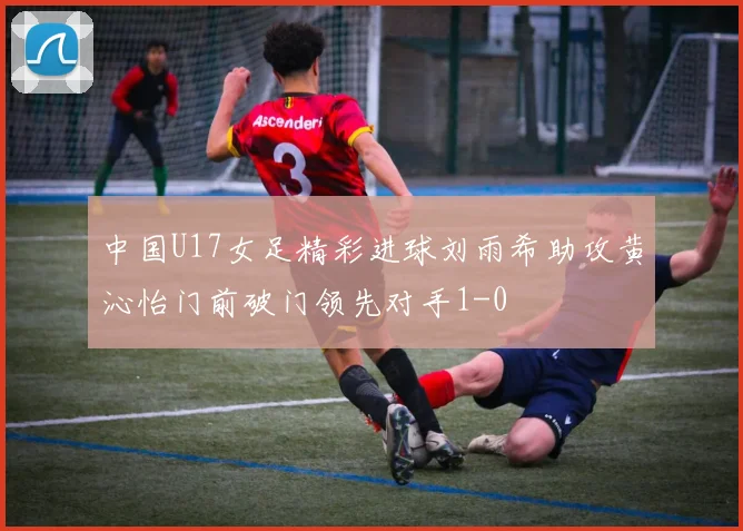 中国U17女足精彩进球刘雨希助攻黄沁怡门前破门领先对手1-0