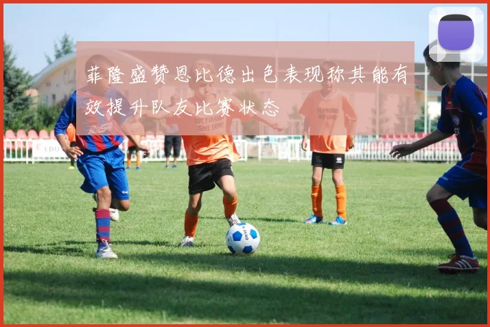 菲隆盛赞恩比德出色表现称其能有效提升队友比赛状态