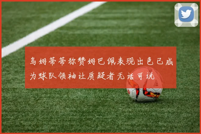 乌姆蒂蒂称赞姆巴佩表现出色已成为球队领袖让质疑者无话可说