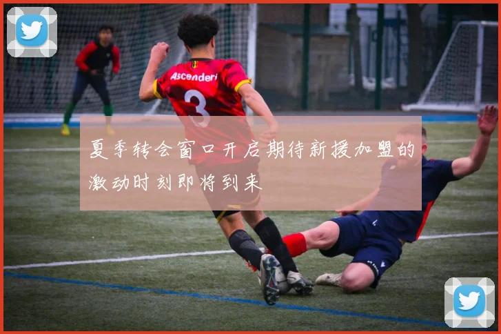 夏季转会窗口开启期待新援加盟的激动时刻即将到来