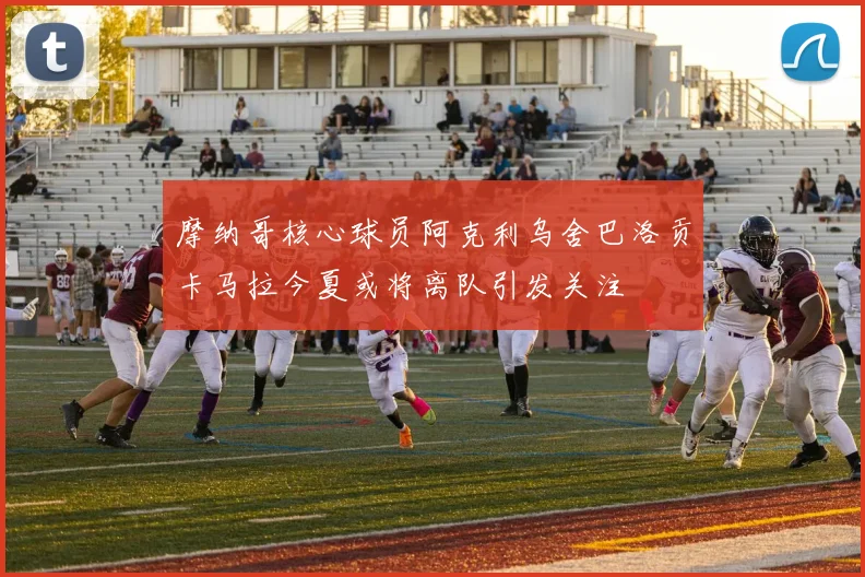 摩纳哥核心球员阿克利乌舍巴洛贡卡马拉今夏或将离队引发关注
