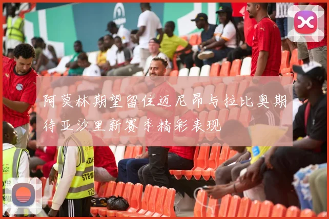 阿莫林期望留住迈尼昂与拉比奥期待亚沙里新赛季精彩表现