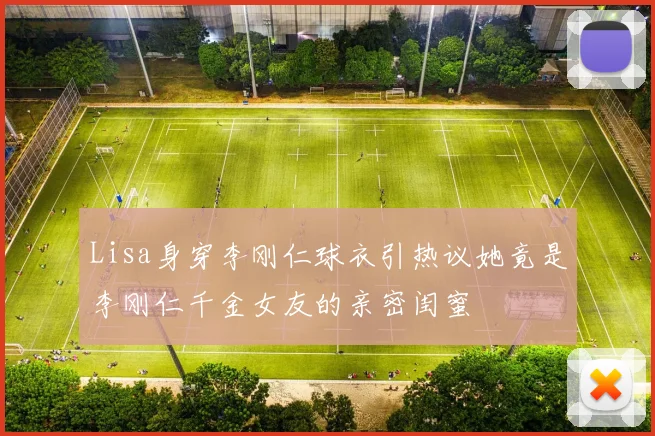Lisa身穿李刚仁球衣引热议她竟是李刚仁千金女友的亲密闺蜜
