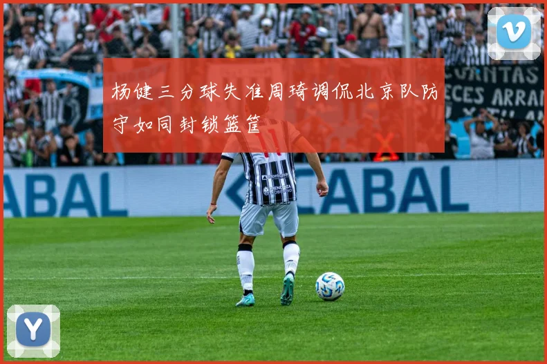 杨健三分球失准周琦调侃北京队防守如同封锁篮筐