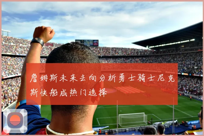 詹姆斯未来去向分析勇士骑士尼克斯快船成热门选择