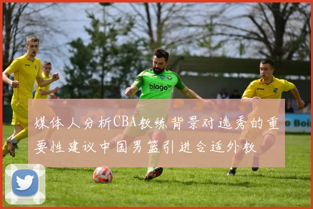 媒体人分析CBA教练背景对选秀的重要性建议中国男篮引进合适外教