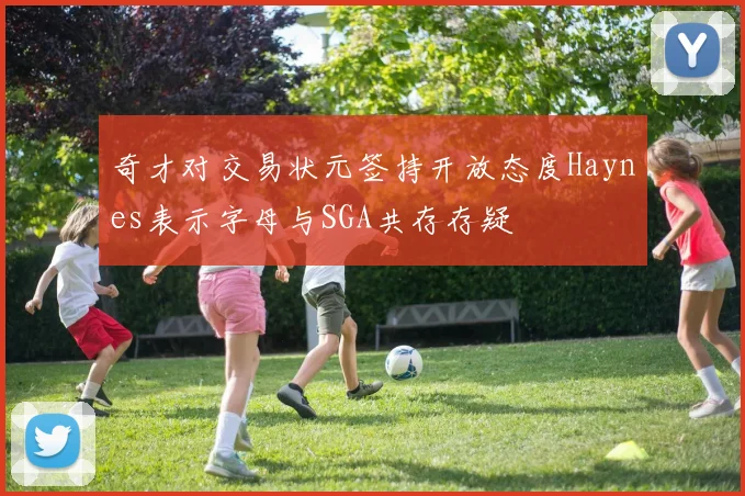 奇才对交易状元签持开放态度Haynes表示字母与SGA共存存疑